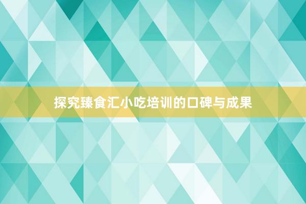 探究臻食汇小吃培训的口碑与成果